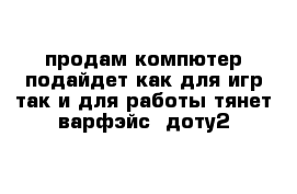 продам компютер подайдет как для игр так и для работы тянет варфэйс  доту2 